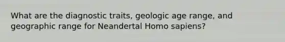 What are the diagnostic traits, geologic age range, and geographic range for Neandertal Homo sapiens?