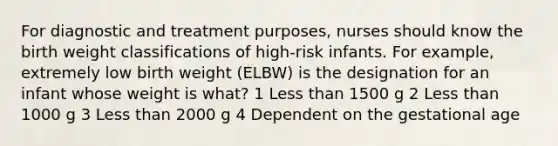 For diagnostic and treatment purposes, nurses should know the birth weight classifications of high-risk infants. For example, extremely low birth weight (ELBW) is the designation for an infant whose weight is what? 1 Less than 1500 g 2 Less than 1000 g 3 Less than 2000 g 4 Dependent on the gestational age