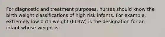 For diagnostic and treatment purposes, nurses should know the birth weight classifications of high risk infants. For example, extremely low birth weight (ELBW) is the designation for an infant whose weight is: