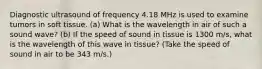 Diagnostic ultrasound of frequency 4.18 MHz is used to examine tumors in soft tissue. (a) What is the wavelength in air of such a sound wave? (b) If the speed of sound in tissue is 1300 m/s, what is the wavelength of this wave in tissue? (Take the speed of sound in air to be 343 m/s.)