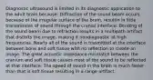 Diagnostic ultrasound is limited in its diagnostic application to the adult brain because: Diffraction of the sound beam occurs because of the irregular surface of the brain, resultin in little transmission of sound through the cranial interface. Bending of the sound beam due to refraction results in a multipath artifact that distorts the image, making it nondiagnostic at high frequencies. Nearly all of the sound is trasmitted at the interface between bone and soft tissue with no reflection to create an image. The great acoustic impedance mismatch between the cranium and soft tissue causes most of the sound to be reflected at that interface. The speed of sound in the brain is much faster than that is soft tissue resulting in a range artifact.