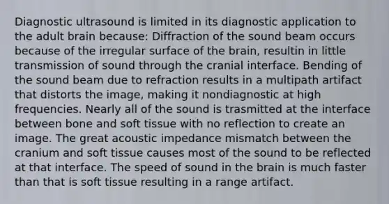 Diagnostic ultrasound is limited in its diagnostic application to the adult brain because: Diffraction of the sound beam occurs because of the irregular surface of <a href='https://www.questionai.com/knowledge/kLMtJeqKp6-the-brain' class='anchor-knowledge'>the brain</a>, resultin in little transmission of sound through the cranial interface. Bending of the sound beam due to refraction results in a multipath artifact that distorts the image, making it nondiagnostic at high frequencies. Nearly all of the sound is trasmitted at the interface between bone and soft tissue with no reflection to create an image. The great acoustic impedance mismatch between the cranium and soft tissue causes most of the sound to be reflected at that interface. The speed of sound in the brain is much faster than that is soft tissue resulting in a range artifact.