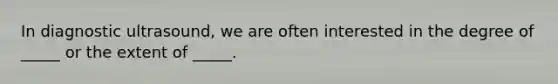 In diagnostic ultrasound, we are often interested in the degree of _____ or the extent of _____.