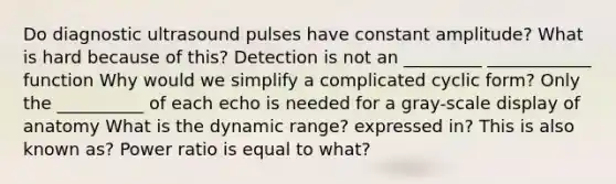 Do diagnostic ultrasound pulses have constant amplitude? What is hard because of this? Detection is not an _________ ____________ function Why would we simplify a complicated cyclic form? Only the __________ of each echo is needed for a gray-scale display of anatomy What is the dynamic range? expressed in? This is also known as? Power ratio is equal to what?