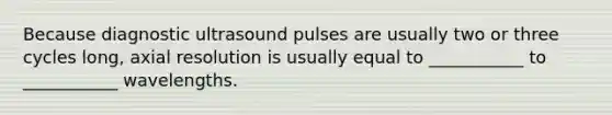 Because diagnostic ultrasound pulses are usually two or three cycles long, axial resolution is usually equal to ___________ to ___________ wavelengths.