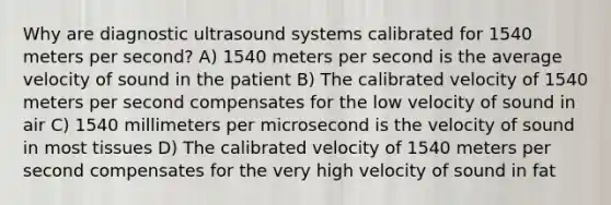 Why are diagnostic ultrasound systems calibrated for 1540 meters per second? A) 1540 meters per second is the average velocity of sound in the patient B) The calibrated velocity of 1540 meters per second compensates for the low velocity of sound in air C) 1540 millimeters per microsecond is the velocity of sound in most tissues D) The calibrated velocity of 1540 meters per second compensates for the very high velocity of sound in fat