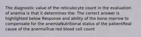 The diagnostic value of the reticulocyte count in the evaluation of anemia is that it determines the: The correct answer is highlighted below Response and ability of the bone marrow to compensate for the anemiaNutritional status of the patientReal cause of the anemiaTrue red blood cell count