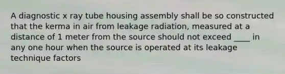 A diagnostic x ray tube housing assembly shall be so constructed that the kerma in air from leakage radiation, measured at a distance of 1 meter from the source should not exceed ____ in any one hour when the source is operated at its leakage technique factors