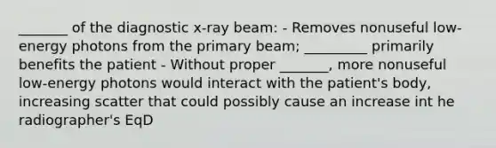 _______ of the diagnostic x-ray beam: - Removes nonuseful low-energy photons from the primary beam; _________ primarily benefits the patient - Without proper _______, more nonuseful low-energy photons would interact with the patient's body, increasing scatter that could possibly cause an increase int he radiographer's EqD