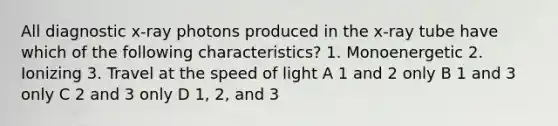 All diagnostic x-ray photons produced in the x-ray tube have which of the following characteristics? 1. Monoenergetic 2. Ionizing 3. Travel at the speed of light A 1 and 2 only B 1 and 3 only C 2 and 3 only D 1, 2, and 3