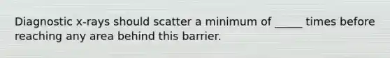 Diagnostic x-rays should scatter a minimum of _____ times before reaching any area behind this barrier.