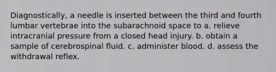 Diagnostically, a needle is inserted between the third and fourth lumbar vertebrae into the subarachnoid space to a. relieve intracranial pressure from a closed head injury. b. obtain a sample of cerebrospinal fluid. c. administer blood. d. assess the withdrawal reflex.