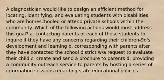 A diagnostician would like to design an efficient method for locating, identifying, and evaluating students with disabilities who are homeschooled or attend private schools within the community. Which of the following actions would most address this goal? a. contacting parents of each of these students to inquire if they have any concerns regarding their children-9d's development and learning b. corresponding with parents after they have contacted the school district w/a request to evaluate their child c. create and send a brochure to parents d. providing a community outreach service to parents by hosting a series of information sessions regarding state educational policies