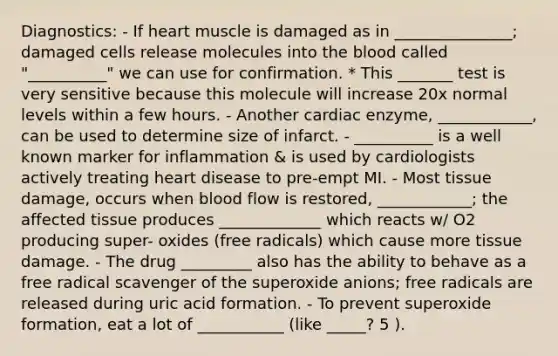 Diagnostics: - If heart muscle is damaged as in _______________; damaged cells release molecules into the blood called "__________" we can use for confirmation. * This _______ test is very sensitive because this molecule will increase 20x normal levels within a few hours. - Another cardiac enzyme, ____________, can be used to determine size of infarct. - __________ is a well known marker for inflammation & is used by cardiologists actively treating heart disease to pre-empt MI. - Most tissue damage, occurs when blood flow is restored, ____________; the affected tissue produces _____________ which reacts w/ O2 producing super- oxides (free radicals) which cause more tissue damage. - The drug _________ also has the ability to behave as a free radical scavenger of the superoxide anions; free radicals are released during uric acid formation. - To prevent superoxide formation, eat a lot of ___________ (like _____? 5 ).