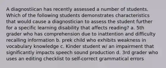 A diagnostiican has recently assessed a number of students. Which of the following students demonstrates characteristics that would cause a diagnostician to assess the student further for a specific learning disability that affects reading? a. 5th grader who has comprehension due to inattention and difficulty recalling information b. prek child who exhibits weakness in vocabulary knowledge c. Kinder student w/ an impairment that significantly impacts speech sound production d. 3rd grader who uses an editing checklist to self-correct grammatical errors