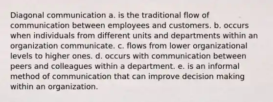 Diagonal communication a. is the traditional flow of communication between employees and customers. b. occurs when individuals from different units and departments within an organization communicate. c. flows from lower organizational levels to higher ones. d. occurs with communication between peers and colleagues within a department. e. is an informal method of communication that can improve decision making within an organization.