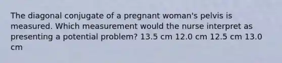 The diagonal conjugate of a pregnant woman's pelvis is measured. Which measurement would the nurse interpret as presenting a potential problem? 13.5 cm 12.0 cm 12.5 cm 13.0 cm