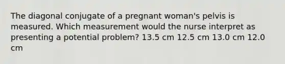 The diagonal conjugate of a pregnant woman's pelvis is measured. Which measurement would the nurse interpret as presenting a potential problem? 13.5 cm 12.5 cm 13.0 cm 12.0 cm