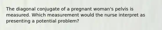 The diagonal conjugate of a pregnant woman's pelvis is measured. Which measurement would the nurse interpret as presenting a potential problem?