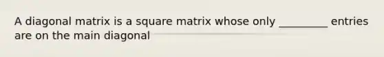 A diagonal matrix is a square matrix whose only _________ entries are on the main diagonal