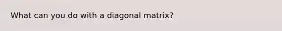 What can you do with a diagonal matrix?