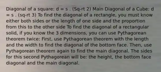 Diagonal of a square: d = s . (Sq-rt 2) Main Diagonal of a Cube: d = s . (sq-rt 3) To find the diagonal of a rectangle, you must know either both sides or the length of one side and the proportion from this to the other side To find the diagonal of a rectangular solid, if you know the 3 dimensions, you can use Pythagorean theorem twice: First, use Pythagorean theorem with the length and the width to find the diagonal of the bottom face. Then, use Pythagorean theorem again to find the main diagonal. The sides for this second Pythagorean will be: the height, the bottom face diagonal and the main diagonal.