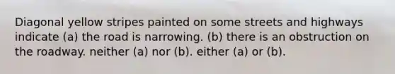 Diagonal yellow stripes painted on some streets and highways indicate (a) the road is narrowing. (b) there is an obstruction on the roadway. neither (a) nor (b). either (a) or (b).