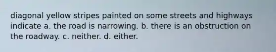 diagonal yellow stripes painted on some streets and highways indicate a. the road is narrowing. b. there is an obstruction on the roadway. c. neither. d. either.