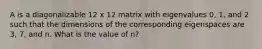 A is a diagonalizable 12 x 12 matrix with eigenvalues 0, 1, and 2 such that the dimensions of the corresponding eigenspaces are 3, 7, and n. What is the value of n?