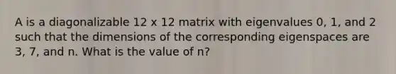 A is a diagonalizable 12 x 12 matrix with eigenvalues 0, 1, and 2 such that the dimensions of the corresponding eigenspaces are 3, 7, and n. What is the value of n?