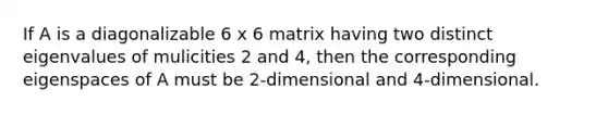 If A is a diagonalizable 6 x 6 matrix having two distinct eigenvalues of mulicities 2 and 4, then the corresponding eigenspaces of A must be 2-dimensional and 4-dimensional.