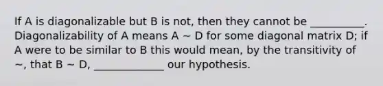 If A is diagonalizable but B is not, then they cannot be __________. Diagonalizability of A means A ∼ D for some diagonal matrix D; if A were to be similar to B this would mean, by the transitivity of ∼, that B ∼ D, _____________ our hypothesis.