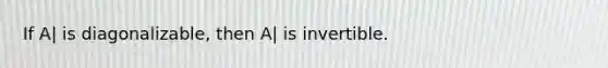 If A| is diagonalizable, then A| is invertible.