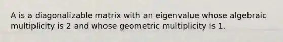 A is a diagonalizable matrix with an eigenvalue whose algebraic multiplicity is 2 and whose geometric multiplicity is 1.