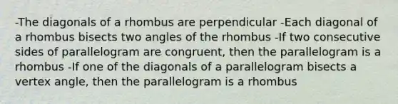 -The diagonals of a rhombus are perpendicular -Each diagonal of a rhombus bisects two angles of the rhombus -If two consecutive sides of parallelogram are congruent, then the parallelogram is a rhombus -If one of the diagonals of a parallelogram bisects a vertex angle, then the parallelogram is a rhombus