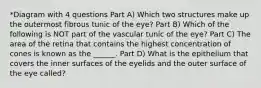 *Diagram with 4 questions Part A) Which two structures make up the outermost fibrous tunic of the eye? Part B) Which of the following is NOT part of the vascular tunic of the eye? Part C) The area of the retina that contains the highest concentration of cones is known as the ______. Part D) What is the epithelium that covers the inner surfaces of the eyelids and the outer surface of the eye called?