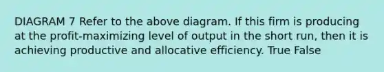 DIAGRAM 7 Refer to the above diagram. If this firm is producing at the profit-maximizing level of output in the short run, then it is achieving productive and allocative efficiency. True False