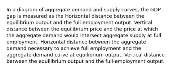 In a diagram of aggregate demand and supply curves, the GDP gap is measured as the Horizontal distance between the equilibrium output and the full-employment output. Vertical distance between the equilibrium price and the price at which the aggregate demand would intersect aggregate supply at full employment. Horizontal distance between the aggregate demand necessary to achieve full employment and the aggregate demand curve at equilibrium output. Vertical distance between the equilibrium output and the full-employment output.