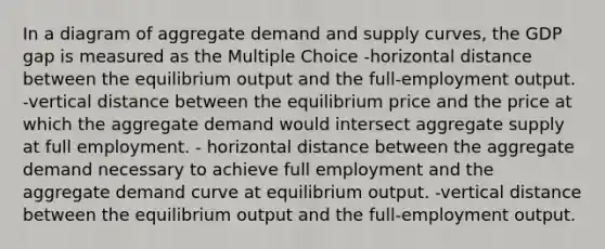 In a diagram of aggregate demand and supply curves, the GDP gap is measured as the Multiple Choice -horizontal distance between the equilibrium output and the full-employment output. -vertical distance between the equilibrium price and the price at which the aggregate demand would intersect aggregate supply at full employment. - horizontal distance between the aggregate demand necessary to achieve full employment and the aggregate demand curve at equilibrium output. -vertical distance between the equilibrium output and the full-employment output.