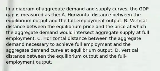 In a diagram of aggregate demand and supply curves, the GDP gap is measured as the: A. Horizontal distance between the equilibrium output and the full-employment output. B. Vertical distance between the equilibrium price and the price at which the aggregate demand would intersect aggregate supply at full employment. C. Horizontal distance between the aggregate demand necessary to achieve full employment and the aggregate demand curve at equilibrium output. D. Vertical distance between the equilibrium output and the full-employment output.