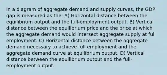 In a diagram of aggregate demand and supply curves, the GDP gap is measured as the: A) Horizontal distance between the equilibrium output and the full-employment output. B) Vertical distance between the equilibrium price and the price at which the aggregate demand would intersect aggregate supply at full employment. C) Horizontal distance between the aggregate demand necessary to achieve full employment and the aggregate demand curve at equilibrium output. D) Vertical distance between the equilibrium output and the full-employment output.