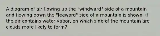 A diagram of air flowing up the "windward" side of a mountain and flowing down the "leeward" side of a mountain is shown. If the air contains water vapor, on which side of the mountain are clouds more likely to form?