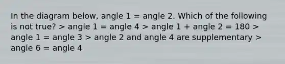 In the diagram below, angle 1 = angle 2. Which of the following is not true? > angle 1 = angle 4 > angle 1 + angle 2 = 180 > angle 1 = angle 3 > angle 2 and angle 4 are supplementary > angle 6 = angle 4