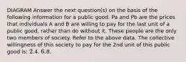 DIAGRAM Answer the next question(s) on the basis of the following information for a public good. Pa and Pb are the prices that individuals A and B are willing to pay for the last unit of a public good, rather than do without it. These people are the only two members of society. Refer to the above data. The collective willingness of this society to pay for the 2nd unit of this public good is: 2.4. 6.8.