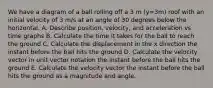 We have a diagram of a ball rolling off a 3 m (y=3m) roof with an initial velocity of 3 m/s at an angle of 30 degrees below the horizontal. A. Describe position, velocity, and acceleration vs time graphs B. Calculate the time it takes for the ball to reach the ground C. Calculate the displacement in the x direction the instant before the ball hits the ground D. Calculate the velocity vector in unit vector notation the instant before the ball hits the ground E. Calculate the velocity vector the instant before the ball hits the ground as a magnitude and angle.