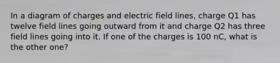 In a diagram of charges and electric field lines, charge Q1 has twelve field lines going outward from it and charge Q2 has three field lines going into it. If one of the charges is 100 nC, what is the other one?