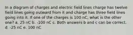 In a diagram of charges and electric field lines charge has twelve field lines going outward from it and charge has three field lines going into it. If one of the charges is 100 nC, what is the other one? a. 25 nC b. -100 nC c. Both answers b and c can be correct. d. -25 nC e. 100 nC