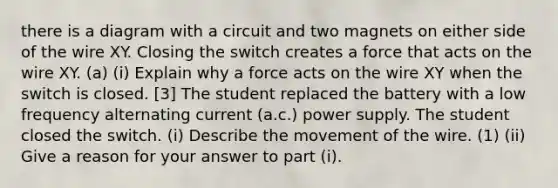 there is a diagram with a circuit and two magnets on either side of the wire XY. Closing the switch creates a force that acts on the wire XY. (a) (i) Explain why a force acts on the wire XY when the switch is closed. [3] The student replaced the battery with a low frequency alternating current (a.c.) power supply. The student closed the switch. (i) Describe the movement of the wire. (1) (ii) Give a reason for your answer to part (i).