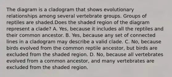 The diagram is a cladogram that shows evolutionary relationships among several vertebrate groups. Groups of reptiles are shaded.Does the shaded region of the diagram represent a clade? A. Yes, because it includes all the reptiles and their common ancestor. B. Yes, because any set of connected lines in a cladogram may describe a valid clade. C. No, because birds evolved from the common reptile ancestor, but birds are excluded from the shaded region. D. No, because all vertebrates evolved from a common ancestor, and many vertebrates are excluded from the shaded region.