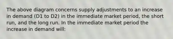 The above diagram concerns supply adjustments to an increase in demand (D1 to D2) in the immediate market period, the short run, and the long run. In the immediate market period the increase in demand will: